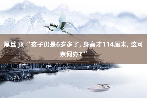 黑丝 jk “孩子仍是6岁多了， 身高才114厘米， 这可奈何办? ”