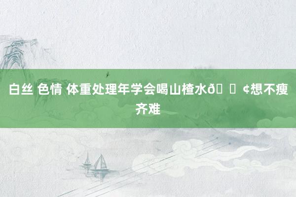 白丝 色情 体重处理年学会喝山楂水💢想不瘦齐难