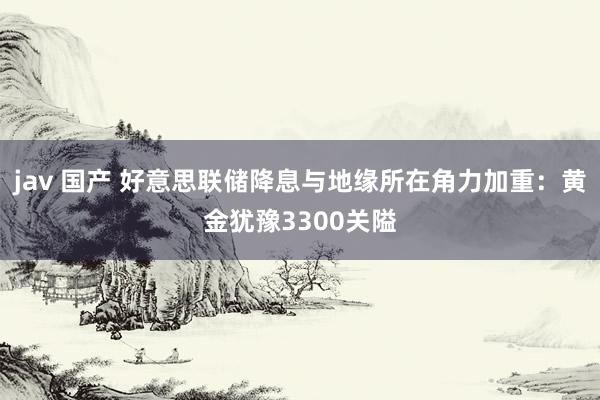 jav 国产 好意思联储降息与地缘所在角力加重：黄金犹豫3300关隘