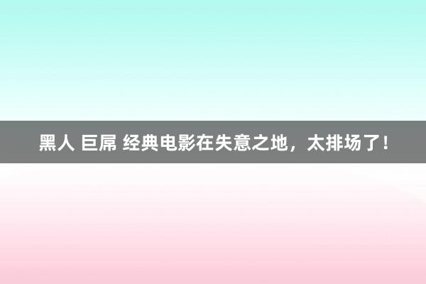 黑人 巨屌 经典电影在失意之地，太排场了！
