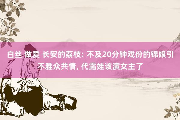 白丝 做爱 长安的荔枝: 不及20分钟戏份的锦娘引不雅众共情， 代露娃该演女主了