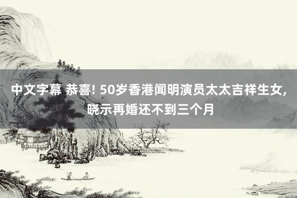 中文字幕 恭喜! 50岁香港闻明演员太太吉祥生女， 晓示再婚还不到三个月